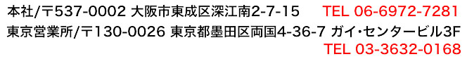 本社/〒537-0002 大阪市東成区深江南2−7−15 TEL06-6972-7281 東京営業所/〒130-0026 東京都墨田区両国4-36-7 ガイ・センタービル3F　TEL 03-3632-0168
